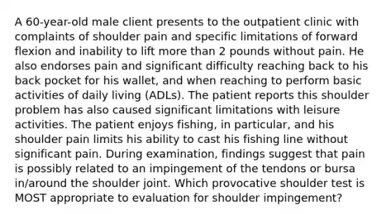 A 60-year-old male client presents to the outpatient clinic with complaints of shoulder pain and specific limitations of forward flexion and inability to lift more than 2 pounds without pain. He also endorses pain and significant difficulty reaching back to his back pocket for his wallet, and when reaching to perform basic activities of daily living (ADLs). The patient reports this shoulder problem has also caused significant limitations with leisure activities. The patient enjoys fishing, in particular, and his shoulder pain limits his ability to cast his fishing line without significant pain. During examination, findings suggest that pain is possibly related to an impingement of the tendons or bursa in/around the shoulder joint. Which provocative shoulder test is MOST appropriate to evaluation for shoulder impingement?