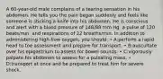 A 60-year-old male complains of a tearing sensation in his abdomen. He tells you the pain began suddenly and feels like someone is sticking a knife into his abdomen. He is conscious and alert with a blood pressure of 148/88 mm Hg, a pulse of 120 beats/min, and respirations of 22 breaths/min. In addition to administering high-flow oxygen, you should: • A:perform a rapid head to toe assessment and prepare for transport. • B:auscultate over his epigastrium to assess for bowel sounds. • C:vigorously palpate his abdomen to assess for a pulsating mass. • D:transport at once and be prepared to treat him for severe shock.