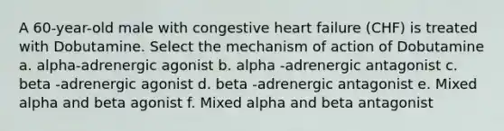 A 60-year-old male with congestive heart failure (CHF) is treated with Dobutamine. Select the mechanism of action of Dobutamine a. alpha-adrenergic agonist b. alpha -adrenergic antagonist c. beta -adrenergic agonist d. beta -adrenergic antagonist e. Mixed alpha and beta agonist f. Mixed alpha and beta antagonist