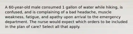 A 60-year-old male consumed 1 gallon of water while hiking, is confused, and is complaining of a bad headache, muscle weakness, fatigue, and apathy upon arrival to the emergency department. The nurse would expect which orders to be included in the plan of care? Select all that apply.