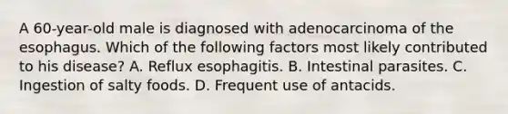 A 60-year-old male is diagnosed with adenocarcinoma of the esophagus. Which of the following factors most likely contributed to his disease? A. Reflux esophagitis. B. Intestinal parasites. C. Ingestion of salty foods. D. Frequent use of antacids.