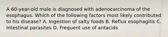 A 60-year-old male is diagnosed with adenocarcinoma of the esophagus. Which of the following factors most likely contributed to his disease? A. Ingestion of salty foods B. Reflux esophagitis C. Intestinal parasites D. Frequent use of antacids