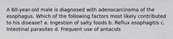 A 60-year-old male is diagnosed with adenocarcinoma of the esophagus. Which of the following factors most likely contributed to his disease? a. Ingestion of salty foods b. Reflux esophagitis c. Intestinal parasites d. Frequent use of antacids