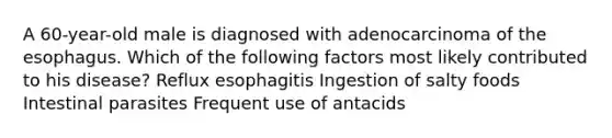 A 60-year-old male is diagnosed with adenocarcinoma of the esophagus. Which of the following factors most likely contributed to his disease? Reflux esophagitis Ingestion of salty foods Intestinal parasites Frequent use of antacids