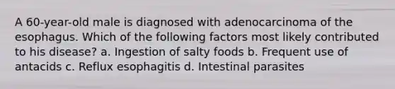 A 60-year-old male is diagnosed with adenocarcinoma of the esophagus. Which of the following factors most likely contributed to his disease? a. Ingestion of salty foods b. Frequent use of antacids c. Reflux esophagitis d. Intestinal parasites