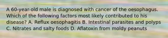 A 60-year-old male is diagnosed with cancer of the oesophagus. Which of the following factors most likely contributed to his disease? A. Reflux oesophagitis B. Intestinal parasites and polyps C. Nitrates and salty foods D. Aflatoxin from moldy peanuts