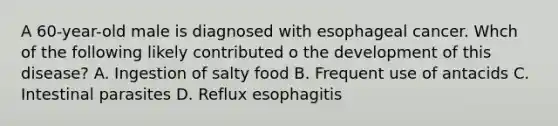 A 60-year-old male is diagnosed with esophageal cancer. Whch of the following likely contributed o the development of this disease? A. Ingestion of salty food B. Frequent use of antacids C. Intestinal parasites D. Reflux esophagitis