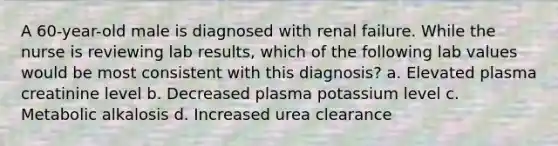 A 60-year-old male is diagnosed with renal failure. While the nurse is reviewing lab results, which of the following lab values would be most consistent with this diagnosis? a. Elevated plasma creatinine level b. Decreased plasma potassium level c. Metabolic alkalosis d. Increased urea clearance