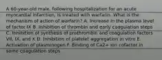 A 60-year-old male, following hospitalization for an acute myocardial infarction, is treated with warfarin. What is the mechanism of action of warfarin? A. Increase in the plasma level of factor IX B. Inhibition of thrombin and early coagulation steps C. Inhibition of synthesis of prothrombin and coagulation factors VII, IX, and X D. Inhibition of platelet aggregation in vitro E. Activation of plasminogen F. Binding of Ca2+ ion cofactor in some coagulation steps