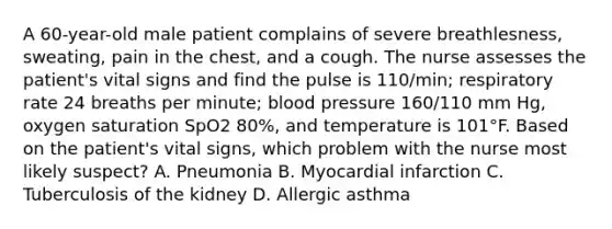 A 60-year-old male patient complains of severe breathlesness, sweating, pain in the chest, and a cough. The nurse assesses the patient's vital signs and find the pulse is 110/min; respiratory rate 24 breaths per minute; blood pressure 160/110 mm Hg, oxygen saturation SpO2 80%, and temperature is 101°F. Based on the patient's vital signs, which problem with the nurse most likely suspect? A. Pneumonia B. Myocardial infarction C. Tuberculosis of the kidney D. Allergic asthma