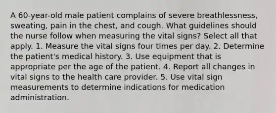 A 60-year-old male patient complains of severe breathlessness, sweating, pain in the chest, and cough. What guidelines should the nurse follow when measuring the vital signs? Select all that apply. 1. Measure the vital signs four times per day. 2. Determine the patient's medical history. 3. Use equipment that is appropriate per the age of the patient. 4. Report all changes in vital signs to the health care provider. 5. Use vital sign measurements to determine indications for medication administration.