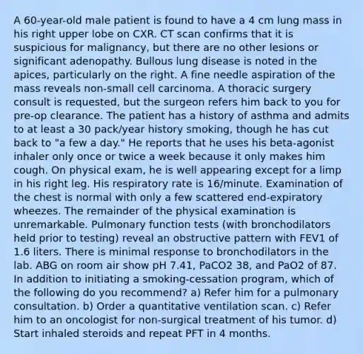 A 60-year-old male patient is found to have a 4 cm lung mass in his right upper lobe on CXR. CT scan confirms that it is suspicious for malignancy, but there are no other lesions or significant adenopathy. Bullous lung disease is noted in the apices, particularly on the right. A fine needle aspiration of the mass reveals non-small cell carcinoma. A thoracic surgery consult is requested, but the surgeon refers him back to you for pre-op clearance. The patient has a history of asthma and admits to at least a 30 pack/year history smoking, though he has cut back to "a few a day." He reports that he uses his beta-agonist inhaler only once or twice a week because it only makes him cough. On physical exam, he is well appearing except for a limp in his right leg. His respiratory rate is 16/minute. Examination of the chest is normal with only a few scattered end-expiratory wheezes. The remainder of the physical examination is unremarkable. Pulmonary function tests (with bronchodilators held prior to testing) reveal an obstructive pattern with FEV1 of 1.6 liters. There is minimal response to bronchodilators in the lab. ABG on room air show pH 7.41, PaCO2 38, and PaO2 of 87. In addition to initiating a smoking-cessation program, which of the following do you recommend? a) Refer him for a pulmonary consultation. b) Order a quantitative ventilation scan. c) Refer him to an oncologist for non-surgical treatment of his tumor. d) Start inhaled steroids and repeat PFT in 4 months.