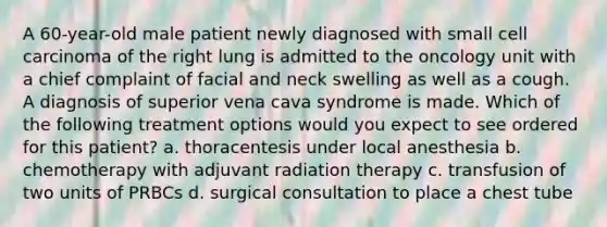 A 60-year-old male patient newly diagnosed with small cell carcinoma of the right lung is admitted to the oncology unit with a chief complaint of facial and neck swelling as well as a cough. A diagnosis of superior vena cava syndrome is made. Which of the following treatment options would you expect to see ordered for this patient? a. thoracentesis under local anesthesia b. chemotherapy with adjuvant radiation therapy c. transfusion of two units of PRBCs d. surgical consultation to place a chest tube