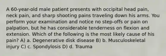 A 60-year-old male patient presents with occipital head pain, neck pain, and sharp shooting pains traveling down his arms. You perform your examination and notice no step-offs or pain on palpation, but he has considerable tenderness on flexion and extension. Which of the following is the most likely cause of his pain? A) a. Degenerative disk disease B) b. Musculoskeletal injury C) c. Spondylosis D) d. Trauma