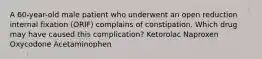 A 60-year-old male patient who underwent an open reduction internal fixation (ORIF) complains of constipation. Which drug may have caused this complication? Ketorolac Naproxen Oxycodone Acetaminophen