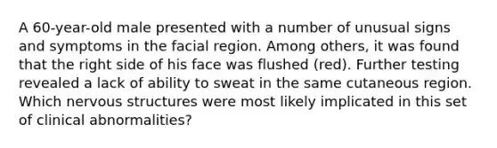 A 60-year-old male presented with a number of unusual signs and symptoms in the facial region. Among others, it was found that the right side of his face was flushed (red). Further testing revealed a lack of ability to sweat in the same cutaneous region. Which nervous structures were most likely implicated in this set of clinical abnormalities?