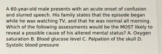 A 60-year-old male presents with an acute onset of confusion and slurred speech. His family states that the episode began while he was watching TV, and that he was normal all morning. Which of the following assessments would be the MOST likely to reveal a possible cause of his altered mental status? A. Oxygen saturation B. Blood glucose level C. Palpation of the skull D. Systolic <a href='https://www.questionai.com/knowledge/kD0HacyPBr-blood-pressure' class='anchor-knowledge'>blood pressure</a>