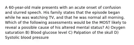 A 60-year-old male presents with an acute onset of confusion and slurred speech. His family states that the episode began while he was watching TV, and that he was normal all morning. Which of the following assessments would be the MOST likely to reveal a possible cause of his altered mental status? A) Oxygen saturation B) Blood glucose level C) Palpation of the skull D) Systolic <a href='https://www.questionai.com/knowledge/kD0HacyPBr-blood-pressure' class='anchor-knowledge'>blood pressure</a>