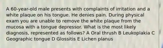 A 60-year-old male presents with complaints of irritation and a white plaque on his tongue. He denies pain. During physical exam you are unable to remove the white plaque from the mucosa with a tongue depressor. What is the most likely diagnosis, represented as follows? A Oral thrush B Leukoplakia C Geographic tongue D Glossitis E Lichen planus