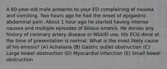 A 60-year-old male presents to your ED complaining of nausea and vomiting. Two hours ago he had the onset of epigastric abdominal pain. About 1 hour ago he started having intense nausea and multiple episodes of bilious emesis. He denies any history of coronary artery disease or NSAID use. His ECG done at the time of presentation is normal. What is the most likely cause of his emesis? (A) Achalasia (B) Gastric outlet obstruction (C) Large bowel obstruction (D) Myocardial infarction (E) Small bowel obstruction