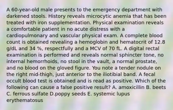 A 60-year-old male presents to the emergency department with darkened stools. History reveals microcytic anemia that has been treated with iron supplementation. Physical examination reveals a comfortable patient in no acute distress with a cardiopulmonary and vascular physical exam. A complete blood count is obtained revealing a hemoglobin and hematocrit of 12.8 g/dL and 34 %, respectfully and a MCV of 70 fL. A digital rectal examination is performed and reveals normal sphincter tone, no internal hemorrhoids, no stool in the vault, a normal prostate, and no blood on the gloved figure. You note a tender nodule on the right mid-thigh, just anterior to the iliotibial band. A fecal occult blood test is obtained and is read as positive. Which of the following can cause a false positive result? A. amoxicillin B. beets C. ferrous sulfate D.poppy seeds E. systemic lupus erythematosus
