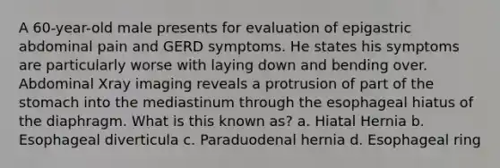 A 60-year-old male presents for evaluation of epigastric abdominal pain and GERD symptoms. He states his symptoms are particularly worse with laying down and bending over. Abdominal Xray imaging reveals a protrusion of part of the stomach into the mediastinum through the esophageal hiatus of the diaphragm. What is this known as? a. Hiatal Hernia b. Esophageal diverticula c. Paraduodenal hernia d. Esophageal ring