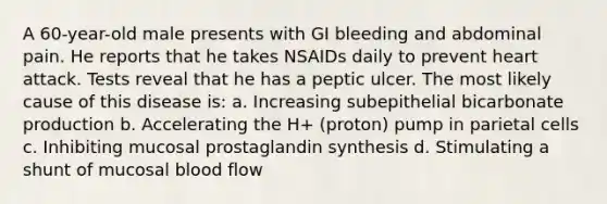 A 60-year-old male presents with GI bleeding and abdominal pain. He reports that he takes NSAIDs daily to prevent heart attack. Tests reveal that he has a peptic ulcer. The most likely cause of this disease is: a. Increasing subepithelial bicarbonate production b. Accelerating the H+ (proton) pump in parietal cells c. Inhibiting mucosal prostaglandin synthesis d. Stimulating a shunt of mucosal blood flow