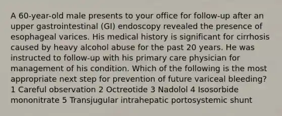 A 60-year-old male presents to your office for follow-up after an upper gastrointestinal (GI) endoscopy revealed the presence of esophageal varices. His medical history is significant for cirrhosis caused by heavy alcohol abuse for the past 20 years. He was instructed to follow-up with his primary care physician for management of his condition. Which of the following is the most appropriate next step for prevention of future variceal bleeding? 1 Careful observation 2 Octreotide 3 Nadolol 4 Isosorbide mononitrate 5 Transjugular intrahepatic portosystemic shunt