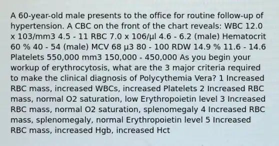 A 60-year-old male presents to the office for routine follow-up of hypertension. A CBC on the front of the chart reveals: WBC 12.0 x 103/mm3 4.5 - 11 RBC 7.0 x 106/μl 4.6 - 6.2 (male) Hematocrit 60 % 40 - 54 (male) MCV 68 μ3 80 - 100 RDW 14.9 % 11.6 - 14.6 Platelets 550,000 mm3 150,000 - 450,000 As you begin your workup of erythrocytosis, what are the 3 major criteria required to make the clinical diagnosis of Polycythemia Vera? 1 Increased RBC mass, increased WBCs, increased Platelets 2 Increased RBC mass, normal O2 saturation, low Erythropoietin level 3 Increased RBC mass, normal O2 saturation, splenomegaly 4 Increased RBC mass, splenomegaly, normal Erythropoietin level 5 Increased RBC mass, increased Hgb, increased Hct