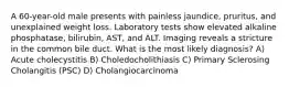 A 60-year-old male presents with painless jaundice, pruritus, and unexplained weight loss. Laboratory tests show elevated alkaline phosphatase, bilirubin, AST, and ALT. Imaging reveals a stricture in the common bile duct. What is the most likely diagnosis? A) Acute cholecystitis B) Choledocholithiasis C) Primary Sclerosing Cholangitis (PSC) D) Cholangiocarcinoma