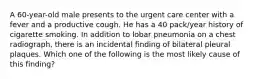 A 60-year-old male presents to the urgent care center with a fever and a productive cough. He has a 40 pack/year history of cigarette smoking. In addition to lobar pneumonia on a chest radiograph, there is an incidental finding of bilateral pleural plaques. Which one of the following is the most likely cause of this finding?