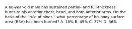 A 60-year-old male has sustained partial- and full-thickness burns to his anterior chest, head, and both anterior arms. On the basis of the "rule of nines," what percentage of his body surface area (BSA) has been burned? A. 18% B. 45% C. 27% D. 36%