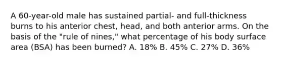 A 60-year-old male has sustained partial- and full-thickness burns to his anterior chest, head, and both anterior arms. On the basis of the "rule of nines," what percentage of his body surface area (BSA) has been burned? A. 18% B. 45% C. 27% D. 36%