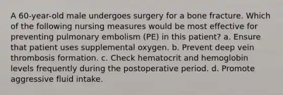 A 60-year-old male undergoes surgery for a bone fracture. Which of the following nursing measures would be most effective for preventing pulmonary embolism (PE) in this patient? a. Ensure that patient uses supplemental oxygen. b. Prevent deep vein thrombosis formation. c. Check hematocrit and hemoglobin levels frequently during the postoperative period. d. Promote aggressive fluid intake.