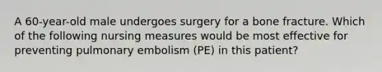 A 60-year-old male undergoes surgery for a bone fracture. Which of the following nursing measures would be most effective for preventing pulmonary embolism (PE) in this patient?