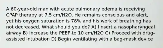 A 60-year-old man with acute pulmonary edema is receiving CPAP therapy at 7.5 cm/H2O. He remains conscious and alert, yet his oxygen saturation is 78% and his work of breathing has not decreased. What should you do? A) I nsert a nasopharyngeal airway B) Increase the PEEP to 10 cm/H2O C) Proceed with drug-assisted intubation D) Begin ventilating with a bag-mask device