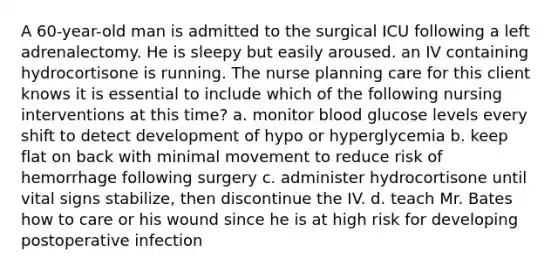 A 60-year-old man is admitted to the surgical ICU following a left adrenalectomy. He is sleepy but easily aroused. an IV containing hydrocortisone is running. The nurse planning care for this client knows it is essential to include which of the following nursing interventions at this time? a. monitor blood glucose levels every shift to detect development of hypo or hyperglycemia b. keep flat on back with minimal movement to reduce risk of hemorrhage following surgery c. administer hydrocortisone until vital signs stabilize, then discontinue the IV. d. teach Mr. Bates how to care or his wound since he is at high risk for developing postoperative infection