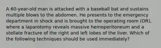 A 60-year-old man is attacked with a baseball bat and sustains multiple blows to the abdomen. He presents to the emergency department in shock and is brought to the operating room (OR), where a laparotomy reveals massive hemoperitoneum and a stellate fracture of the right and left lobes of the liver. Which of the following techniques should be used immediately?