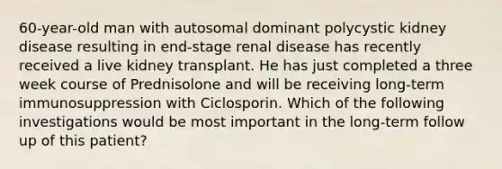 60-year-old man with autosomal dominant polycystic kidney disease resulting in end-stage renal disease has recently received a live kidney transplant. He has just completed a three week course of Prednisolone and will be receiving long-term immunosuppression with Ciclosporin. Which of the following investigations would be most important in the long-term follow up of this patient?