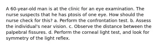 A 60-year-old man is at the clinic for an eye examination. The nurse suspects that he has ptosis of one eye. How should the nurse check for this? a. Perform the confrontation test. b. Assess the individual's near vision. c. Observe the distance between the palpebral fissures. d. Perform the corneal light test, and look for symmetry of the light reflex.