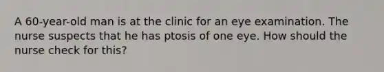 A 60-year-old man is at the clinic for an eye examination. The nurse suspects that he has ptosis of one eye. How should the nurse check for this?