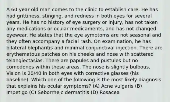 A 60-year-old man comes to the clinic to establish care. He has had grittiness, stinging, and redness in both eyes for several years. He has no history of eye surgery or injury, has not taken any medications or ocular medicaments, and has not changed eyewear. He states that the eye symptoms are not seasonal and they often accompany a facial rash. On examination, he has bilateral blepharitis and minimal conjunctival injection. There are erythematous patches on his cheeks and nose with scattered telangiectasias. There are papules and pustules but no comedones within these areas. The nose is slightly bulbous. Vision is 20/40 in both eyes with corrective glasses (his baseline). Which one of the following is the most likely diagnosis that explains his ocular symptoms? (A) Acne vulgaris (B) Impetigo (C) Seborrheic dermatitis (D) Rosacea