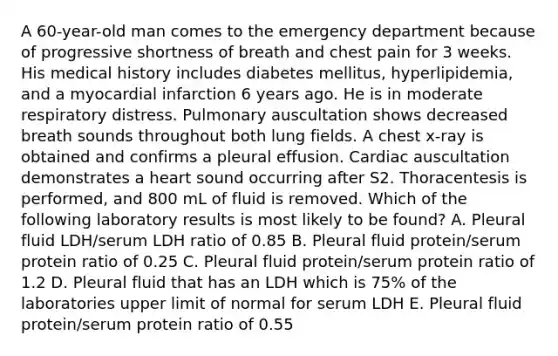 A 60-year-old man comes to the emergency department because of progressive shortness of breath and chest pain for 3 weeks. His medical history includes diabetes mellitus, hyperlipidemia, and a myocardial infarction 6 years ago. He is in moderate respiratory distress. Pulmonary auscultation shows decreased breath sounds throughout both lung fields. A chest x-ray is obtained and confirms a pleural effusion. Cardiac auscultation demonstrates a heart sound occurring after S2. Thoracentesis is performed, and 800 mL of fluid is removed. Which of the following laboratory results is most likely to be found? A. Pleural fluid LDH/serum LDH ratio of 0.85 B. Pleural fluid protein/serum protein ratio of 0.25 C. Pleural fluid protein/serum protein ratio of 1.2 D. Pleural fluid that has an LDH which is 75% of the laboratories upper limit of normal for serum LDH E. Pleural fluid protein/serum protein ratio of 0.55