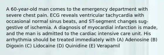 A 60-year-old man comes to the emergency department with severe chest pain. ECG reveals ventricular tachycardia with occasional normal sinus beats, and ST-segment changes sug- gestive of ischemia. A diagnosis of myocardial infarction is made, and the man is admitted to the cardiac intensive care unit. His arrhythmia should be treated immediately with (A) Adenosine (B) Digoxin (C) Lidocaine (D) Quinidine (E) Verapamil