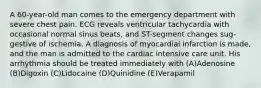 A 60-year-old man comes to the emergency department with severe chest pain. ECG reveals ventricular tachycardia with occasional normal sinus beats, and ST-segment changes sug-gestive of ischemia. A diagnosis of myocardial infarction is made, and the man is admitted to the cardiac intensive care unit. His arrhythmia should be treated immediately with (A)Adenosine (B)Digoxin (C)Lidocaine (D)Quinidine (E)Verapamil