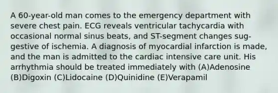 A 60-year-old man comes to the emergency department with severe chest pain. ECG reveals ventricular tachycardia with occasional normal sinus beats, and ST-segment changes sug-gestive of ischemia. A diagnosis of myocardial infarction is made, and the man is admitted to the cardiac intensive care unit. His arrhythmia should be treated immediately with (A)Adenosine (B)Digoxin (C)Lidocaine (D)Quinidine (E)Verapamil