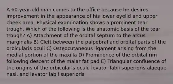 A 60-year-old man comes to the office because he desires improvement in the appearance of his lower eyelid and upper cheek area. Physical examination shows a prominent tear trough. Which of the following is the anatomic basis of the tear trough? A) Attachment of the orbital septum to the arcus marginalis B) Cleft between the palpebral and orbital parts of the orbicularis oculi C) Osteocutaneous ligament arising from the medial portion of the maxilla D) Prominence of the orbital rim following descent of the malar fat pad E) Triangular confluence of the origins of the orbicularis oculi, levator labii superioris alaeque nasi, and levator labii superioris