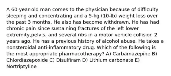 A 60-year-old man comes to the physician because of difficulty sleeping and concentrating and a 5-kg (10-lb) weight loss over the past 3 months. He also has become withdrawn. He has had chronic pain since sustaining fractures of the left lower extremity,pelvis, and several ribs in a motor vehicle collision 2 years ago. He has a previous history of alcohol abuse. He takes a nonsteroidal anti-inflammatory drug. Which of the following is the most appropriate pharmacotherapy? A) Carbamazepine B) Chlordiazepoxide C) Disulfiram D) Lithium carbonate E) Nortriptyline