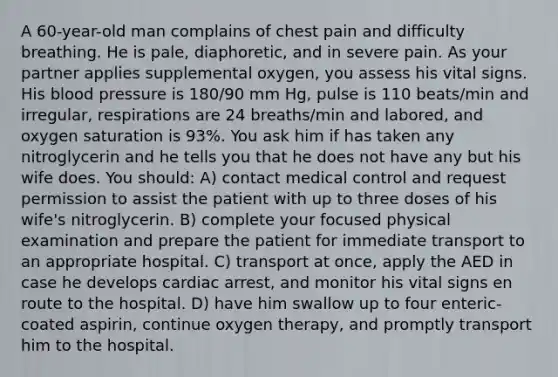 A 60-year-old man complains of chest pain and difficulty breathing. He is pale, diaphoretic, and in severe pain. As your partner applies supplemental oxygen, you assess his vital signs. His blood pressure is 180/90 mm Hg, pulse is 110 beats/min and irregular, respirations are 24 breaths/min and labored, and oxygen saturation is 93%. You ask him if has taken any nitroglycerin and he tells you that he does not have any but his wife does. You should: A) contact medical control and request permission to assist the patient with up to three doses of his wife's nitroglycerin. B) complete your focused physical examination and prepare the patient for immediate transport to an appropriate hospital. C) transport at once, apply the AED in case he develops cardiac arrest, and monitor his vital signs en route to the hospital. D) have him swallow up to four enteric-coated aspirin, continue oxygen therapy, and promptly transport him to the hospital.