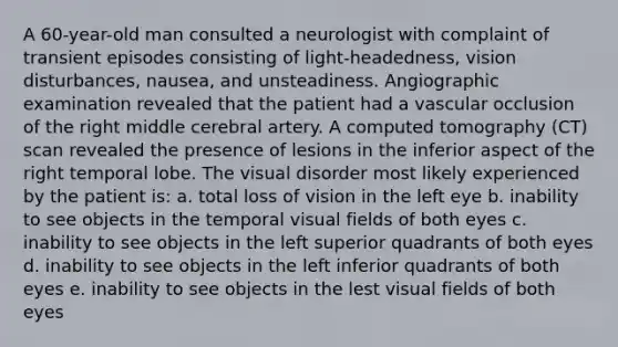 A 60-year-old man consulted a neurologist with complaint of transient episodes consisting of light-headedness, vision disturbances, nausea, and unsteadiness. Angiographic examination revealed that the patient had a vascular occlusion of the right middle cerebral artery. A computed tomography (CT) scan revealed the presence of lesions in the inferior aspect of the right temporal lobe. The visual disorder most likely experienced by the patient is: a. total loss of vision in the left eye b. inability to see objects in the temporal visual fields of both eyes c. inability to see objects in the left superior quadrants of both eyes d. inability to see objects in the left inferior quadrants of both eyes e. inability to see objects in the lest visual fields of both eyes